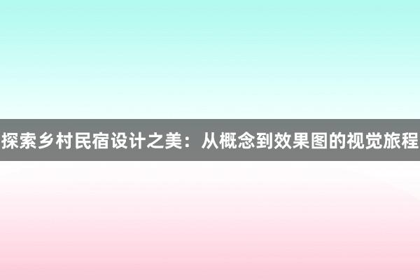 探索乡村民宿设计之美：从概念到效果图的视觉旅程